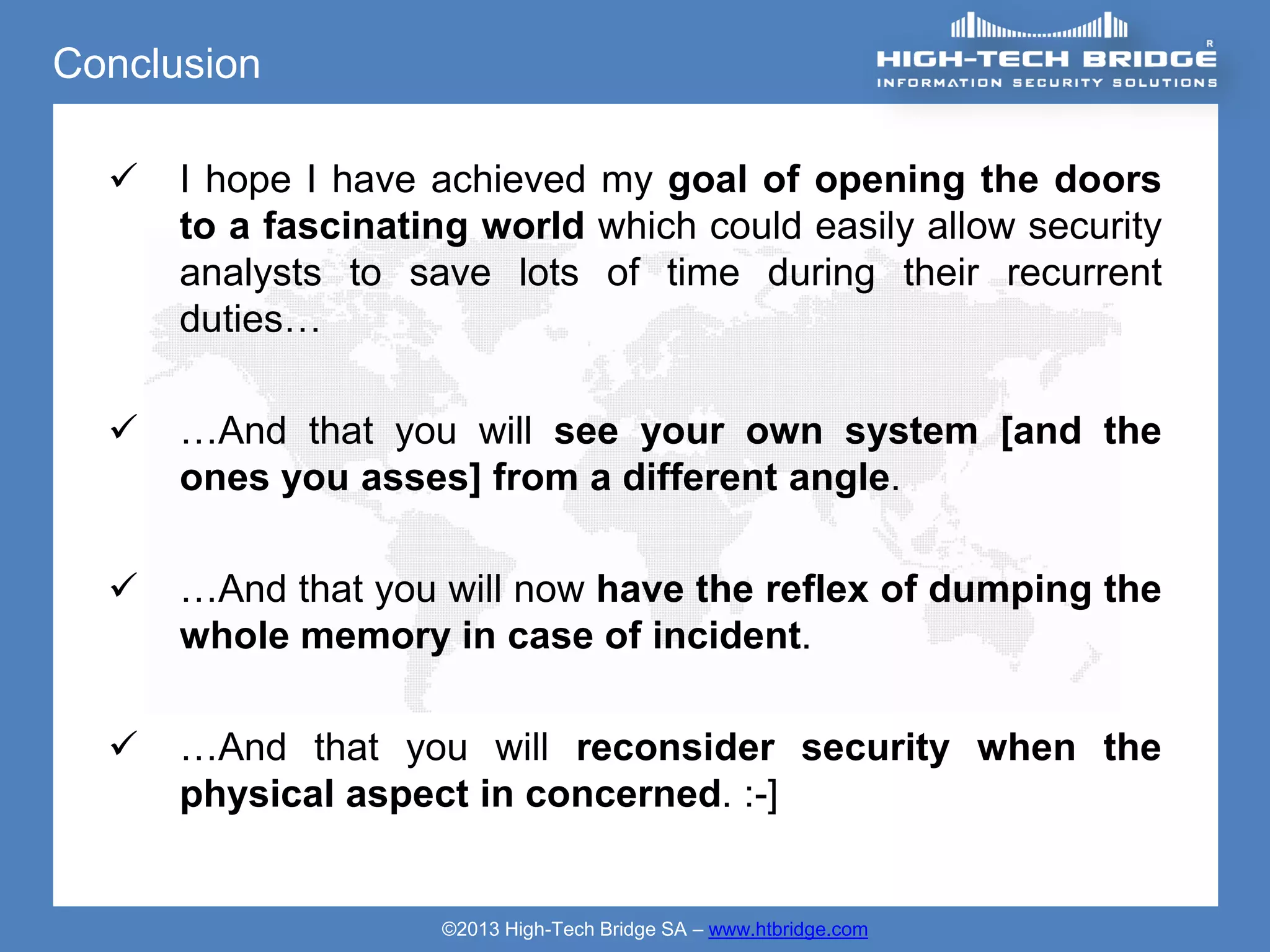 Conclusion

     I hope I have achieved my goal of opening the doors
      to a fascinating world which could easily allow security
      analysts to save lots of time during their recurrent
      duties…

     …And that you will see your own system [and the
      ones you asses] from a different angle.

     …And that you will now have the reflex of dumping the
      whole memory in case of incident.

     …And that you will reconsider security when the
      physical aspect in concerned. :-]


                    ©2013 High-Tech Bridge SA – www.htbridge.com
 