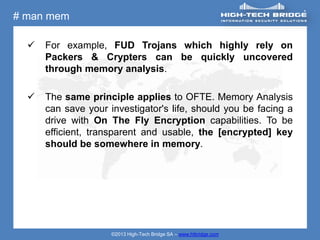 # man mem

     For example, FUD Trojans which highly rely on
      Packers & Crypters can be quickly uncovered
      through memory analysis.

     The same principle applies to OFTE. Memory Analysis
      can save your investigator's life, should you be facing a
      drive with On The Fly Encryption capabilities. To be
      efficient, transparent and usable, the [encrypted] key
      should be somewhere in memory.




                     ©2013 High-Tech Bridge SA – www.htbridge.com
 