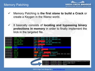 Memory Patching

     Memory Patching is the first stone to build a Crack or
      create a Keygen in the Warez world.

     It basically consists of locating and bypassing binary
      protections in memory in order to finally implement the
      trick in the targeted file.




                    ©2013 High-Tech Bridge SA – www.htbridge.com
 