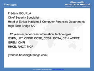 # whoami

  Frédéric BOURLA
  Chief Security Specialist
  Head of Ethical Hacking & Computer Forensics Departments
  High-Tech Bridge SA

  ~12 years experience in Information Technologies
  GXPN, LPT, CISSP, CCSE, CCSA, ECSA, CEH, eCPPT
  GREM, CHFI
  RHCE, RHCT, MCP

  [frederic.bourla@htbridge.com]



                    ©2013 High-Tech Bridge SA – www.htbridge.com
 