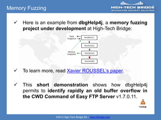 Memory Fuzzing

     Here is an example from dbgHelp4j, a memory fuzzing
      project under development at High-Tech Bridge:




     To learn more, read Xavier ROUSSEL’s paper.

     This short demonstration shows how dbgHelp4j
      permits to identify rapidly an old buffer overflow in
      the CWD Command of Easy FTP Server v1.7.0.11.



                    ©2013 High-Tech Bridge SA – www.htbridge.com
 