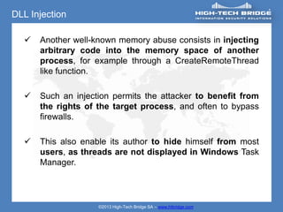 DLL Injection

     Another well-known memory abuse consists in injecting
      arbitrary code into the memory space of another
      process, for example through a CreateRemoteThread
      like function.

     Such an injection permits the attacker to benefit from
      the rights of the target process, and often to bypass
      firewalls.

     This also enable its author to hide himself from most
      users, as threads are not displayed in Windows Task
      Manager.




                    ©2013 High-Tech Bridge SA – www.htbridge.com
 