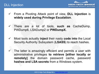 DLL Injection

     From a Pivoting Attack point of view, DLL Injection is
      widely used during Privilege Escalation.

     There are a lot of tools, such as CacheDump,
      PWDump6, LSADump2 or PWDumpX.

     Most tools actually inject their nasty code into the Local
      Security Authority Subsystem (LSASS) to reach hashes.

     The latter is amazingly efficient and permits a user with
      administrative privileges to retrieve [either locally or
      remotely] the domain password cache, password
      hashes and LSA secrets from a Windows system.


                     ©2013 High-Tech Bridge SA – www.htbridge.com
 