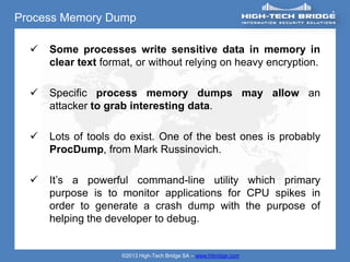 Process Memory Dump

     Some processes write sensitive data in memory in
      clear text format, or without relying on heavy encryption.

     Specific process memory dumps may allow an
      attacker to grab interesting data.

     Lots of tools do exist. One of the best ones is probably
      ProcDump, from Mark Russinovich.

     It’s a powerful command-line utility which primary
      purpose is to monitor applications for CPU spikes in
      order to generate a crash dump with the purpose of
      helping the developer to debug.


                     ©2013 High-Tech Bridge SA – www.htbridge.com
 