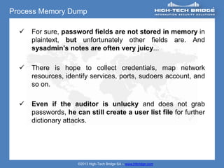 Process Memory Dump

     For sure, password fields are not stored in memory in
      plaintext, but unfortunately other fields are. And
      sysadmin’s notes are often very juicy...

     There is hope to collect credentials, map network
      resources, identify services, ports, sudoers account, and
      so on.

     Even if the auditor is unlucky and does not grab
      passwords, he can still create a user list file for further
      dictionary attacks.




                     ©2013 High-Tech Bridge SA – www.htbridge.com
 