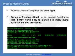 Process Memory Dump

     Process Memory Dump files are quite light.

     During a Pivoting Attack in an Internal Penetration
      Test, it may worth a try to launch a memory dump
      against sensitive processes.




                    ©2013 High-Tech Bridge SA – www.htbridge.com
 