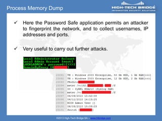 Process Memory Dump

     Here the Password Safe application permits an attacker
      to fingerprint the network, and to collect usernames, IP
      addresses and ports.

     Very useful to carry out further attacks.




                      ©2013 High-Tech Bridge SA – www.htbridge.com
 