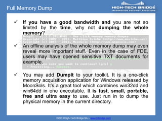 Full Memory Dump

     If you have a good bandwidth and you are not so
      limited by the time, why not dumping the whole
      memory?

     An offline analysis of the whole memory dump may even
      reveal more important stuff. Even in the case of FDE,
      users may have opened sensitive TXT documents for
      example.

     You may add DumpIt to your toolkit. It is a one-click
      memory acquisition application for Windows released by
      MoonSols. It’s a great tool which combines win32dd and
      win64dd in one executable. It is fast, small, portable,
      free and ultra easy to use. Just run in to dump the
      physical memory in the current directory.


                    ©2013 High-Tech Bridge SA – www.htbridge.com
 