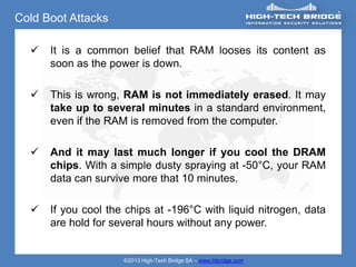 Cold Boot Attacks

     It is a common belief that RAM looses its content as
      soon as the power is down.

     This is wrong, RAM is not immediately erased. It may
      take up to several minutes in a standard environment,
      even if the RAM is removed from the computer.

     And it may last much longer if you cool the DRAM
      chips. With a simple dusty spraying at -50°C, your RAM
      data can survive more that 10 minutes.

     If you cool the chips at -196°C with liquid nitrogen, data
      are hold for several hours without any power.


                     ©2013 High-Tech Bridge SA – www.htbridge.com
 