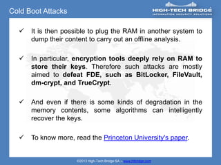 Cold Boot Attacks

     It is then possible to plug the RAM in another system to
      dump their content to carry out an offline analysis.

     In particular, encryption tools deeply rely on RAM to
      store their keys. Therefore such attacks are mostly
      aimed to defeat FDE, such as BitLocker, FileVault,
      dm-crypt, and TrueCrypt.

     And even if there is some kinds of degradation in the
      memory contents, some algorithms can intelligently
      recover the keys.

     To know more, read the Princeton University's paper.


                     ©2013 High-Tech Bridge SA – www.htbridge.com
 
