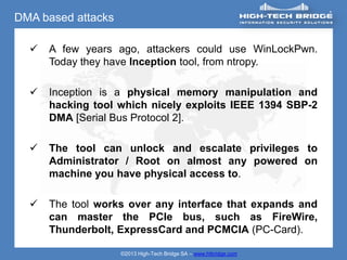 DMA based attacks

     A few years ago, attackers could use WinLockPwn.
      Today they have Inception tool, from ntropy.

     Inception is a physical memory manipulation and
      hacking tool which nicely exploits IEEE 1394 SBP-2
      DMA [Serial Bus Protocol 2].

     The tool can unlock and escalate privileges to
      Administrator / Root on almost any powered on
      machine you have physical access to.

     The tool works over any interface that expands and
      can master the PCIe bus, such as FireWire,
      Thunderbolt, ExpressCard and PCMCIA (PC-Card).

                    ©2013 High-Tech Bridge SA – www.htbridge.com
 