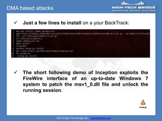 DMA based attacks

     Just a few lines to install on a your BackTrack:




     The short following demo of Inception exploits the
      FireWire interface of an up-to-date Windows 7
      system to patch the msv1_0.dll file and unlock the
      running session.




                     ©2013 High-Tech Bridge SA – www.htbridge.com
 