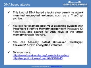 DMA based attacks

     This kind of DMA based attacks also permit to attack
      mounted encrypted volumes, such as a TrueCrypt
      archive.

     You can for example boot your attacking system with
      PassWare FireWire Memory Imager from Passware Kit
      Forensics, and search for AES keys in the target
      memory through FireWire.

     You can basically defeat BitLocker,                           TrueCrypt,
      FileVault2 & PGP encryption volumes.

     To know more:
      http://www.breaknenter.org/projects/inception/
      http://support.microsoft.com/kb/2516445

                     ©2013 High-Tech Bridge SA – www.htbridge.com
 