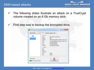DMA based attacks

     The following slides illustrate an attack on a TrueCrypt
      volume created on an 8 Gb memory stick.

     First step was to backup the encrypted drive.




                     ©2013 High-Tech Bridge SA – www.htbridge.com
 