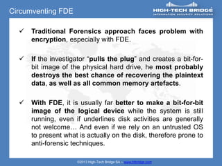 Circumventing FDE

     Traditional Forensics approach faces problem with
      encryption, especially with FDE.

     If the investigator “pulls the plug” and creates a bit-for-
      bit image of the physical hard drive, he most probably
      destroys the best chance of recovering the plaintext
      data, as well as all common memory artefacts.

     With FDE, it is usually far better to make a bit-for-bit
      image of the logical device while the system is still
      running, even if underlines disk activities are generally
      not welcome… And even if we rely on an untrusted OS
      to present what is actually on the disk, therefore prone to
      anti-forensic techniques.

                     ©2013 High-Tech Bridge SA – www.htbridge.com
 