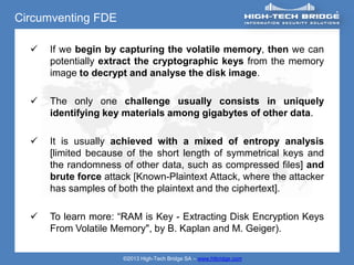 Circumventing FDE

     If we begin by capturing the volatile memory, then we can
      potentially extract the cryptographic keys from the memory
      image to decrypt and analyse the disk image.

     The only one challenge usually consists in uniquely
      identifying key materials among gigabytes of other data.

     It is usually achieved with a mixed of entropy analysis
      [limited because of the short length of symmetrical keys and
      the randomness of other data, such as compressed files] and
      brute force attack [Known-Plaintext Attack, where the attacker
      has samples of both the plaintext and the ciphertext].

     To learn more: “RAM is Key - Extracting Disk Encryption Keys
      From Volatile Memory", by B. Kaplan and M. Geiger).

                      ©2013 High-Tech Bridge SA – www.htbridge.com
 