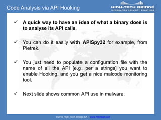Code Analysis via API Hooking

     A quick way to have an idea of what a binary does is
      to analyse its API calls.

     You can do it easily with APISpy32 for example, from
      Pietrek.

     You just need to populate a configuration file with the
      name of all the API [e.g. per a strings] you want to
      enable Hooking, and you get a nice malcode monitoring
      tool.

     Next slide shows common API use in malware.



                    ©2013 High-Tech Bridge SA – www.htbridge.com
 