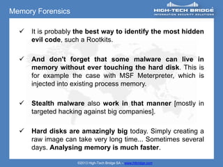 Memory Forensics

     It is probably the best way to identify the most hidden
      evil code, such a Rootkits.

     And don't forget that some malware can live in
      memory without ever touching the hard disk. This is
      for example the case with MSF Meterpreter, which is
      injected into existing process memory.

     Stealth malware also work in that manner [mostly in
      targeted hacking against big companies].

     Hard disks are amazingly big today. Simply creating a
      raw image can take very long time... Sometimes several
      days. Analysing memory is much faster.

                    ©2013 High-Tech Bridge SA – www.htbridge.com
 