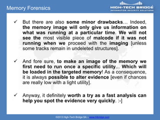Memory Forensics

     But there are also some minor drawbacks… Indeed,
      the memory image will only give us information on
      what was running at a particular time. We will not
      see the most visible piece of malcode if it was not
      running when we proceed with the imaging [unless
      some tracks remain in undeleted structures].

     And fore sure, to make an image of the memory we
      first need to run once a specific utility... Which will
      be loaded in the targeted memory! As a consequence,
      it is always possible to alter evidence [even if chances
      are really low with a light utility].

     Anyway, it definitely worth a try as a fast analysis can
      help you spot the evidence very quickly. :-]


                    ©2013 High-Tech Bridge SA – www.htbridge.com
 