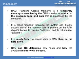 # man mem

     RAM (Random Access Memory) is a temporary
      memory accessible by the CPU in order to hold all of
      the program code and data that is processed by the
      computer.

     It is called “random” because the system can directly
      access any of the memory cells anywhere on the RAM
      chip if it knows its row (i.e. “address”) and its column (i.e.
      “data bit”).

     It is much faster to access data in RAM than on the
      hard drive.

     CPU and OS determine how much and how the
      available memory will be used.

                      ©2013 High-Tech Bridge SA – www.htbridge.com
 