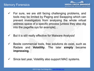 Memory Forensics

     For sure, we are still facing challenging problems, and
      tools may be limited by Paging and Swapping which can
      prevent investigators from analysing the whole virtual
      address space of a specific process [unless they also dig
      into the pagefile.sys for example]…

     But it is still really effective for Malware Analysis!

     Besite commercial tools, free solutions do exist, such as
      Radare and Volatility. The later simply became
      impressing.

     Since last year, Volatility also support MAC systems.


                       ©2013 High-Tech Bridge SA – www.htbridge.com
 