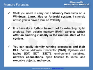 Memory Forensics

     Shall you need to carry out a Memory Forensics on a
      Windows, Linux, Mac or Android system, I strongly
      advise you to have a look on Volatility.

     It is basically a Python based tool for extracting digital
      artefacts from volatile memory [RAM] samples which
      offer an amazing visibility in the runtime state of the
      system.

     You can easily identify running processes and their
      DLL, Virtual Address Descriptor [VAD], System call
      tables [IDT, GDT, SSDT], environment variables,
      network connections, open handles to kernel and
      executive objects, and so on.

                     ©2013 High-Tech Bridge SA – www.htbridge.com
 