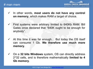 # man mem

     In other words, most users do not have any control
      on memory, which makes RAM a target of choice.

     First systems were arbitrary limited to 640Kb RAM. Bill
      Gates once declared that “640K ought to be enough for
      anybody”.

     At this time it was far enough… But today the OS itself
      can consume 1 Gb. We therefore use much more
      memory.

     On a 32 bits Windows system, OS can directly address
      2^32 cells, and is therefore mathematically limited to 4
      Gb memory.

                    ©2013 High-Tech Bridge SA – www.htbridge.com
 