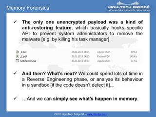 Memory Forensics

     The only one unencrypted payload was a kind of
      anti-restoring feature, which basically hooks specific
      API to prevent system administrators to remove the
      malware [e.g. by killing his task manager].




     And then? What’s next? We could spend lots of time in
      a Reverse Engineering phase, or analyse its behaviour
      in a sandbox [if the code doesn’t detect it]…

     …And we can simply see what’s happen in memory.


                    ©2013 High-Tech Bridge SA – www.htbridge.com
 