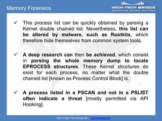 Memory Forensics

     This process list can be quickly obtained by parsing a
      Kernel double chained list. Nevertheless, this list can
      be altered by malware, such as Rootkits, which
      therefore hide themselves from common system tools.

     A deep research can then be achieved, which consist
      in parsing the whole memory dump to locate
      EPROCESS structures. These Kernel structures do
      exist for each process, no matter what the double
      chained list [known as Process Control Block] is.

     A process listed in a PSCAN and not in a PSLIST
      often indicate a threat [mostly permitted via API
      Hooking].

                    ©2013 High-Tech Bridge SA – www.htbridge.com
 