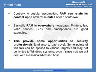 # man mem

     Contrary to popular assumption, RAM can retain its
      content up to several minutes after a shutdown.

     Basically RAM is everywhere nowadays. Printers, fax,
      VoIP phones, GPS and smartphones are good
      examples.

     This provide some opportunities to security
      professionals [and also to bad guys]. Some points of
      this talk can be applied to various targets and may not
      be limited to Windows systems, even if since now we will
      deal with a classical Microsoft host.




                    ©2013 High-Tech Bridge SA – www.htbridge.com
 