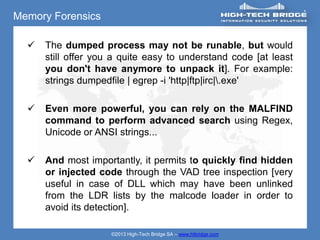 Memory Forensics

     The dumped process may not be runable, but would
      still offer you a quite easy to understand code [at least
      you don't have anymore to unpack it]. For example:
      strings dumpedfile | egrep -i 'http|ftp|irc|.exe'

     Even more powerful, you can rely on the MALFIND
      command to perform advanced search using Regex,
      Unicode or ANSI strings...

     And most importantly, it permits to quickly find hidden
      or injected code through the VAD tree inspection [very
      useful in case of DLL which may have been unlinked
      from the LDR lists by the malcode loader in order to
      avoid its detection].

                     ©2013 High-Tech Bridge SA – www.htbridge.com
 