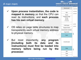 # man mem

     Upon process instantiation, the code is
      mapped in memory so that the CPU can
      read its instructions, and each process
      has his own virtual memory.

     OS relies on page table structures to map
      transparently each virtual memory address
      to physical memory.

     But most importantly, any program
      [including both its data and its
      instructions] must first be loaded into
      memory before being run by the
      processor.

                    ©2013 High-Tech Bridge SA – www.htbridge.com
 