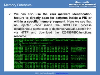 Memory Forensics

     We can also use the Yara malware identification
      feature to directly scan for patterns inside a PID or
      within a specific memory segment. Here we see that
      an injected code inside the SVCHOST process
      established a connection to dexter.servequake.com:4444
      via HTTP and download the 1234567890.functions
      resource.




                    ©2013 High-Tech Bridge SA – www.htbridge.com
 