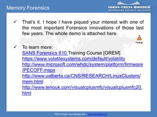 Memory Forensics

     That’s it. I hope I have piqued your interest with one of
      the most important Forensics innovations of those last
      few years. The whole demo is attached here.

     To learn more:
      SANS Forensics 610 Training Course [GREM]
      https://www.volatilesystems.com/default/volatility
      http://www.microsoft.com/whdc/system/platform/firmware
      /PECOFF.mspx
      http://www.ualberta.ca/CNS/RESEARCH/LinuxClusters/
      mem.html
      http://www.tenouk.com/visualcplusmfc/visualcplusmfc20.
      html



                     ©2013 High-Tech Bridge SA – www.htbridge.com
 