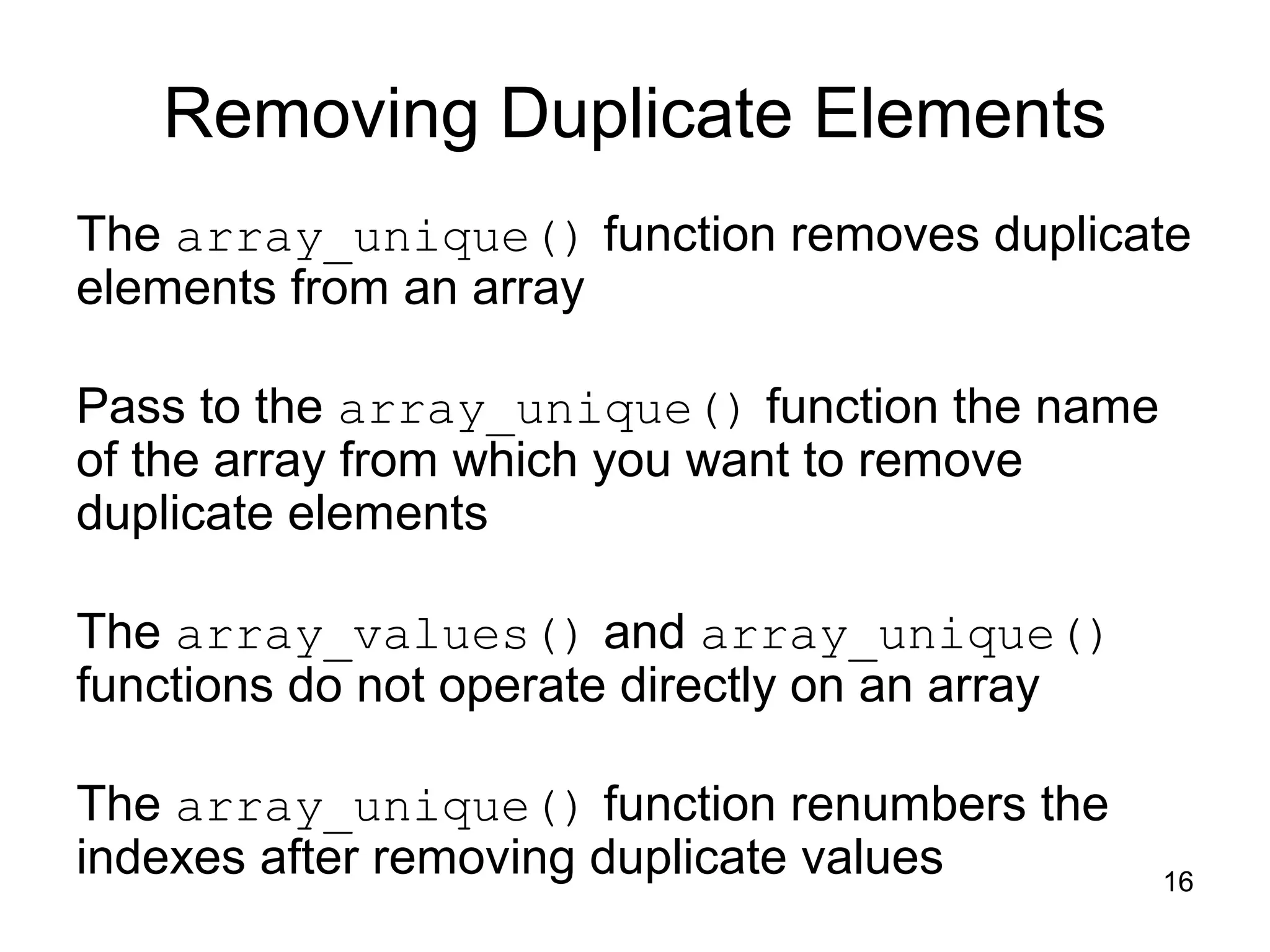 16 Removing Duplicate Elements The array_unique() function removes duplicate elements from an array Pass to the array_unique() function the name of the array from which you want to remove duplicate elements The array_values() and array_unique() functions do not operate directly on an array The array_unique() function renumbers the indexes after removing duplicate values 