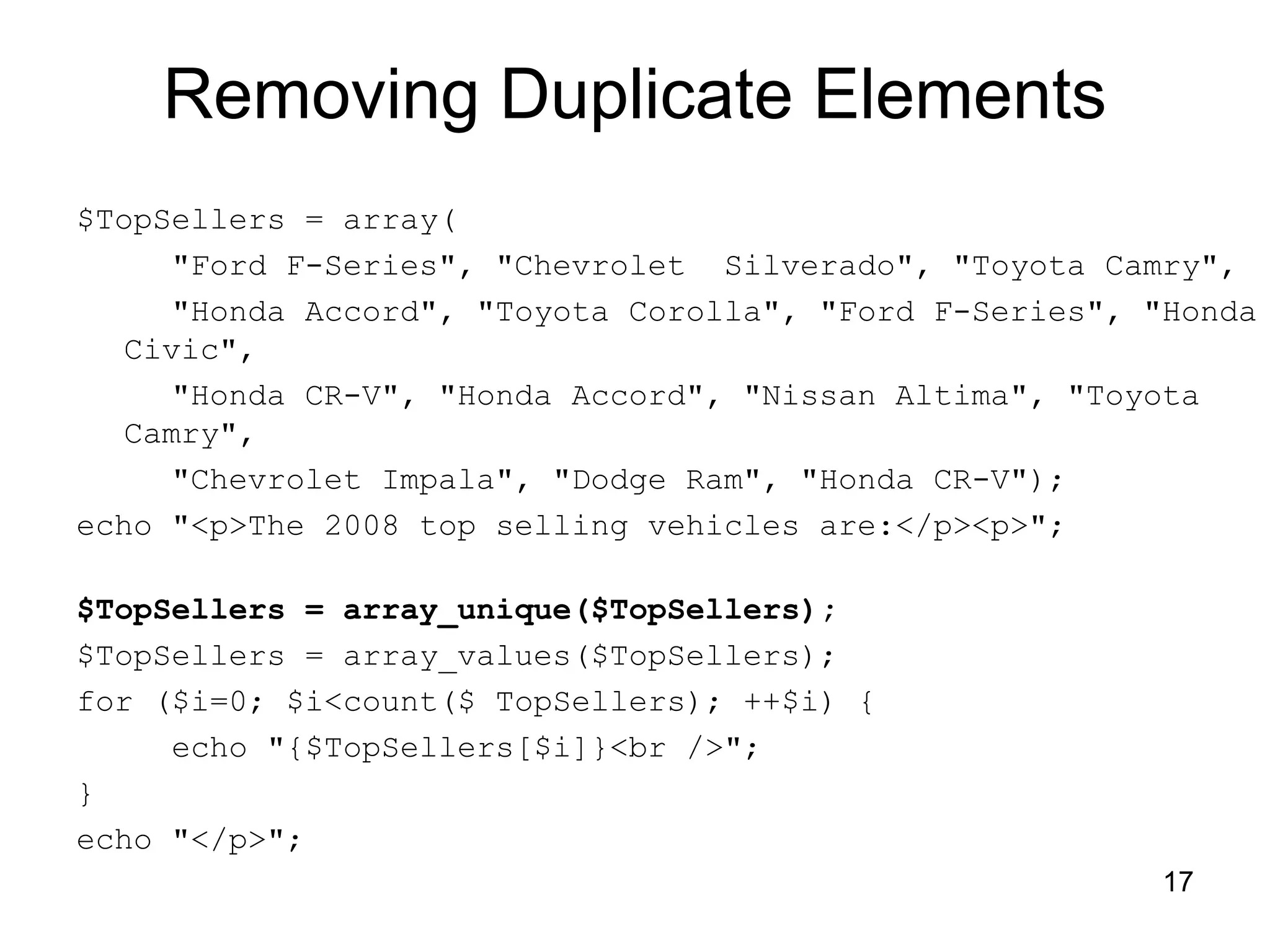 17 Removing Duplicate Elements $TopSellers = array( "Ford F-Series", "Chevrolet Silverado", "Toyota Camry", "Honda Accord", "Toyota Corolla", "Ford F-Series", "Honda Civic", "Honda CR-V", "Honda Accord", "Nissan Altima", "Toyota Camry", "Chevrolet Impala", "Dodge Ram", "Honda CR-V"); echo "<p>The 2008 top selling vehicles are:</p><p>"; $TopSellers = array_unique($TopSellers); $TopSellers = array_values($TopSellers); for ($i=0; $i<count($ TopSellers); ++$i) { echo "{$TopSellers[$i]}<br />"; } echo "</p>"; 