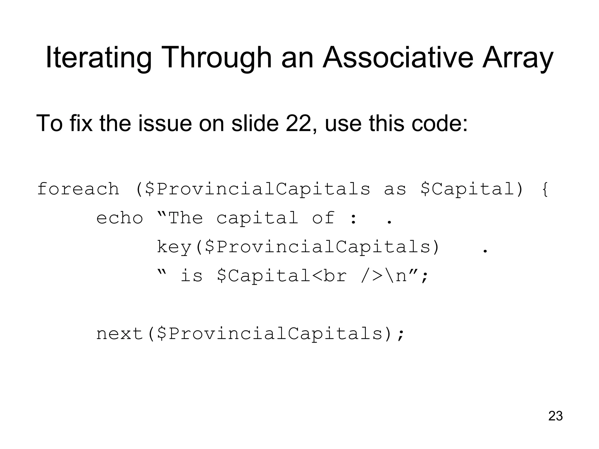 Iterating Through an Associative Array To fix the issue on slide 22, use this code: foreach ($ProvincialCapitals as $Capital) { echo “The capital of : . key($ProvincialCapitals) . “ is $Capital<br />n”; next($ProvincialCapitals); 23 
