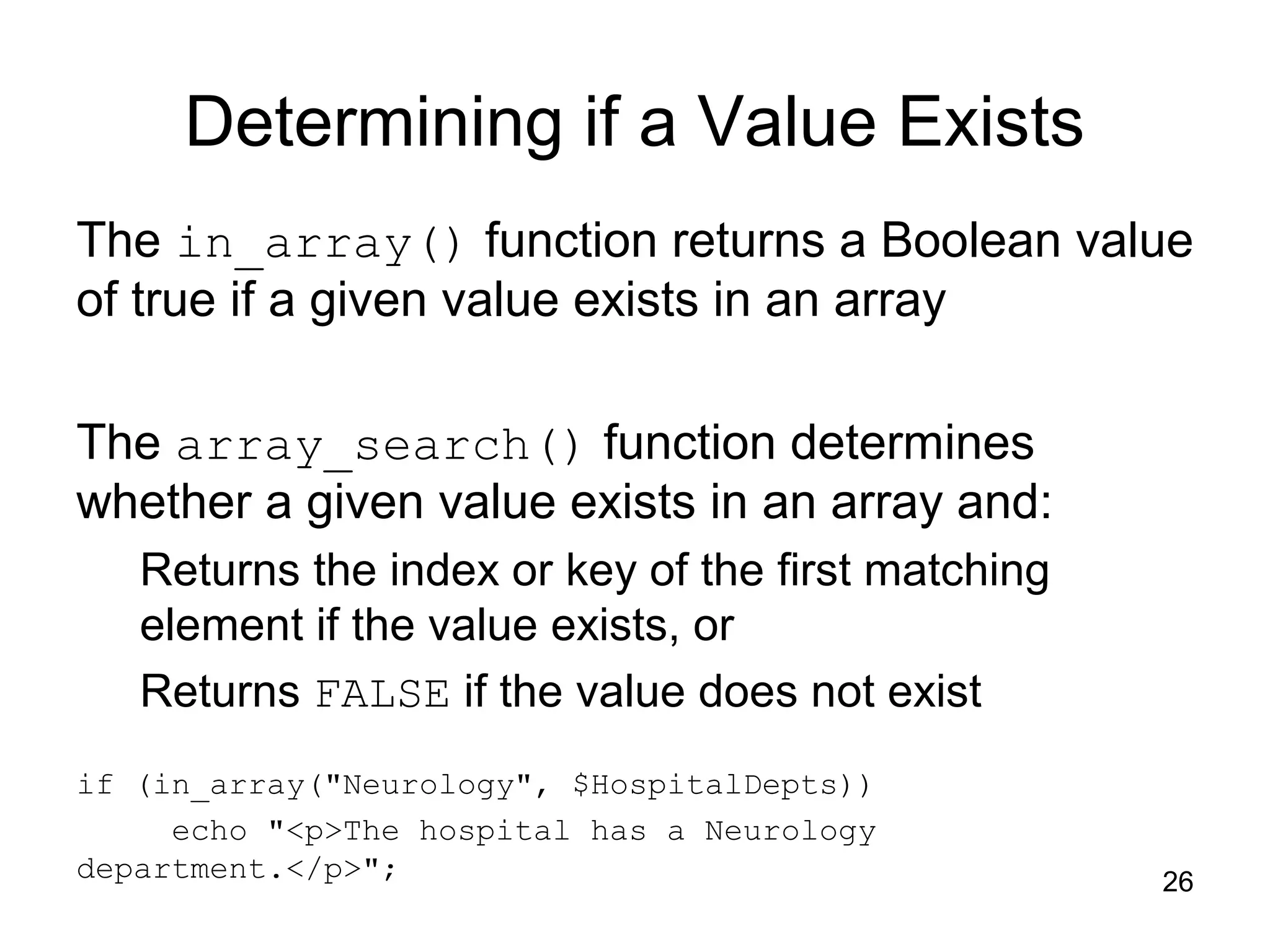 26 Determining if a Value Exists The in_array() function returns a Boolean value of true if a given value exists in an array The array_search() function determines whether a given value exists in an array and: Returns the index or key of the first matching element if the value exists, or Returns FALSE if the value does not exist if (in_array("Neurology", $HospitalDepts)) echo "<p>The hospital has a Neurology department.</p>"; 