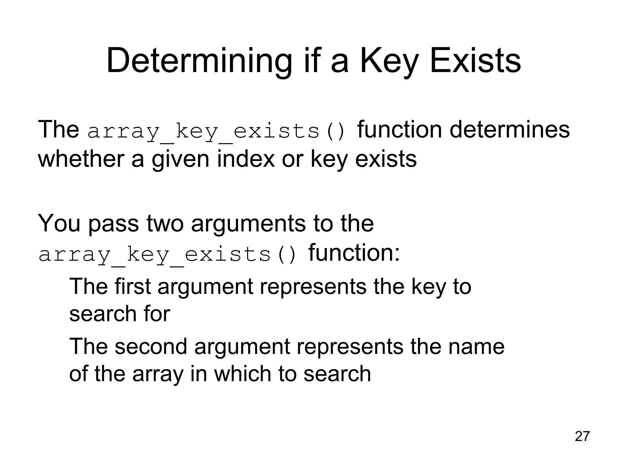 27 Determining if a Key Exists The array_key_exists() function determines whether a given index or key exists You pass two arguments to the array_key_exists() function: The first argument represents the key to search for The second argument represents the name of the array in which to search 