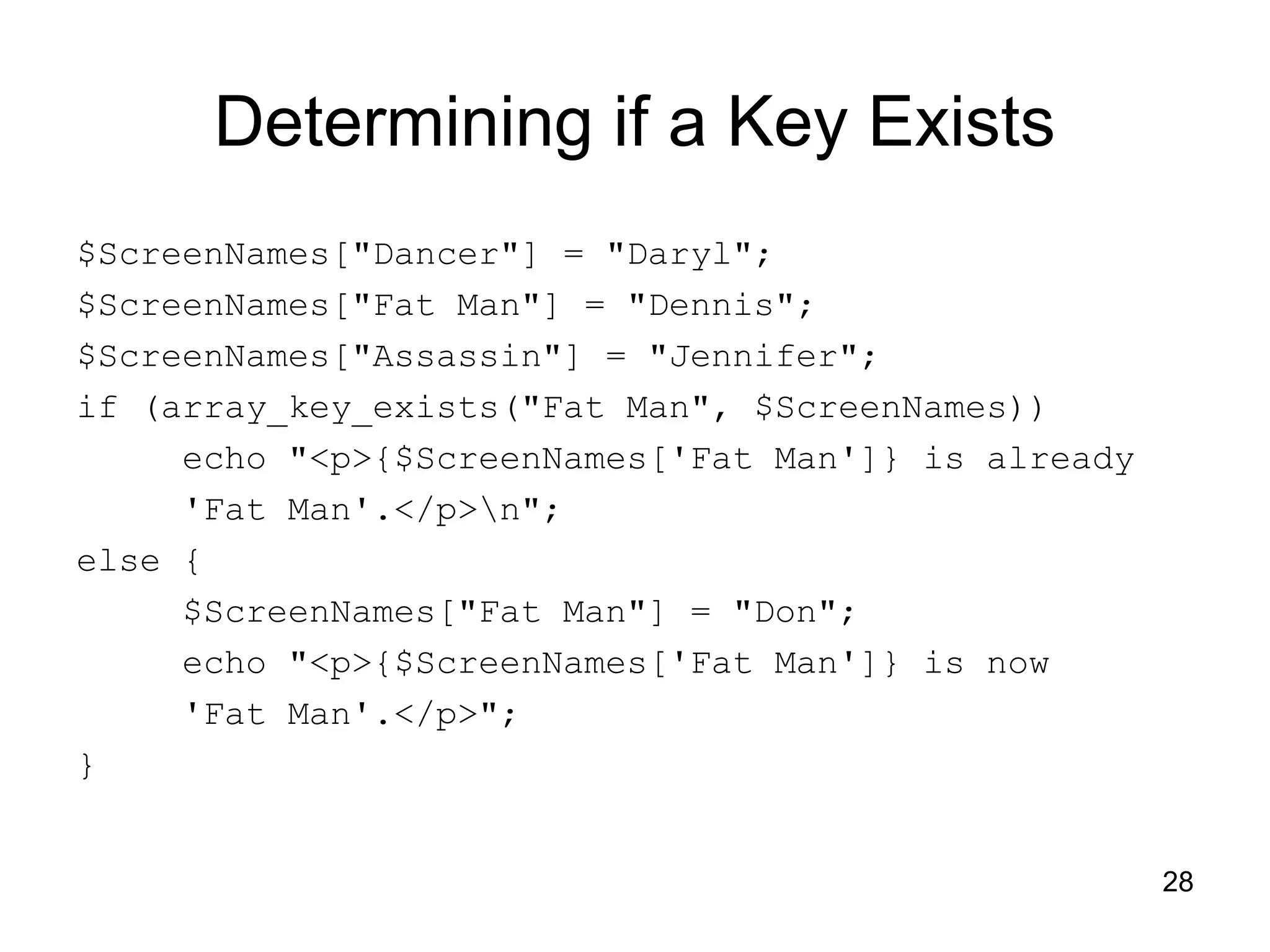 28 Determining if a Key Exists $ScreenNames["Dancer"] = "Daryl"; $ScreenNames["Fat Man"] = "Dennis"; $ScreenNames["Assassin"] = "Jennifer"; if (array_key_exists("Fat Man", $ScreenNames)) echo "<p>{$ScreenNames['Fat Man']} is already 'Fat Man'.</p>n"; else { $ScreenNames["Fat Man"] = "Don"; echo "<p>{$ScreenNames['Fat Man']} is now 'Fat Man'.</p>"; } 