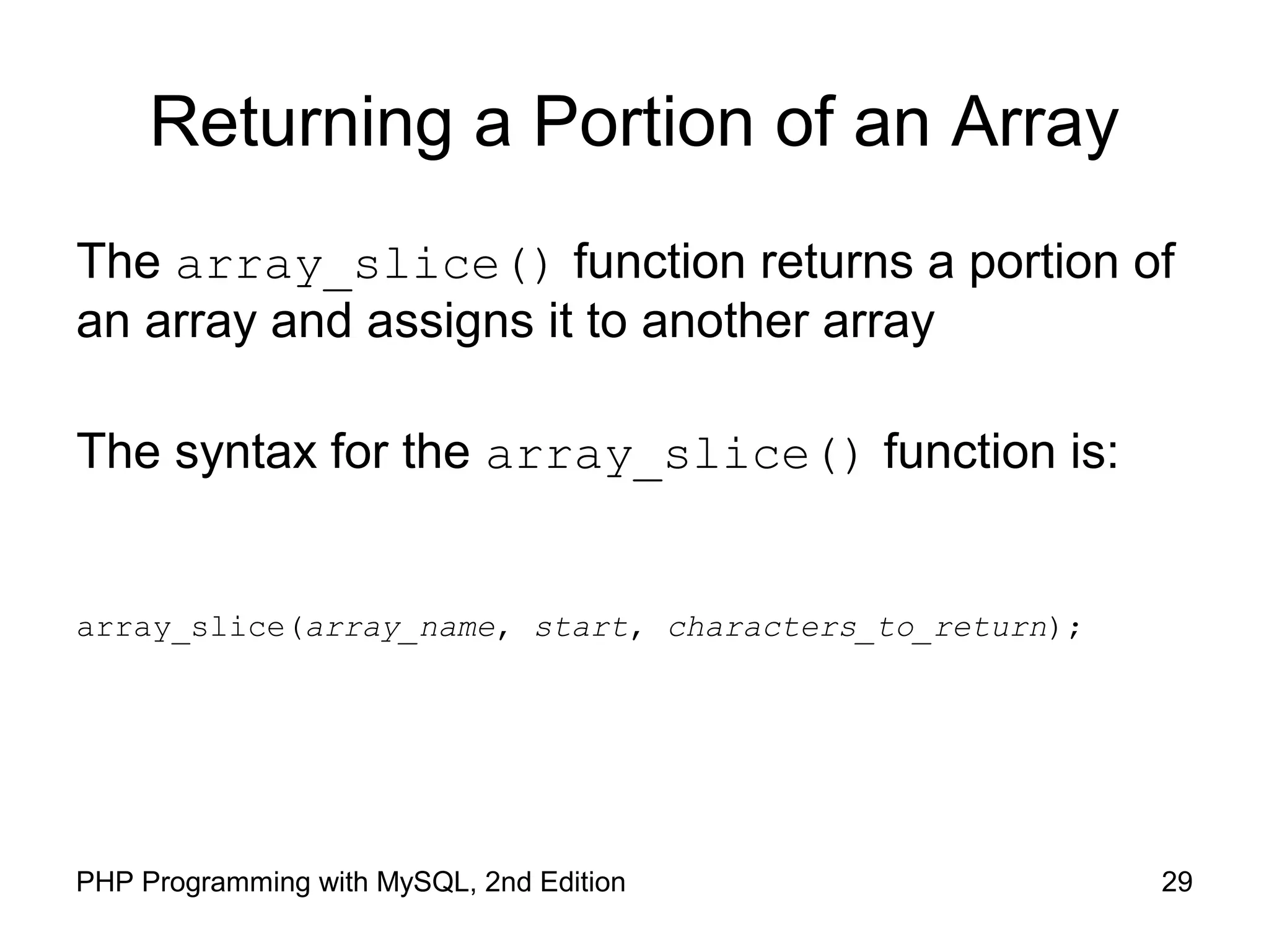 29PHP Programming with MySQL, 2nd Edition Returning a Portion of an Array The array_slice() function returns a portion of an array and assigns it to another array The syntax for the array_slice() function is: array_slice(array_name, start, characters_to_return); 