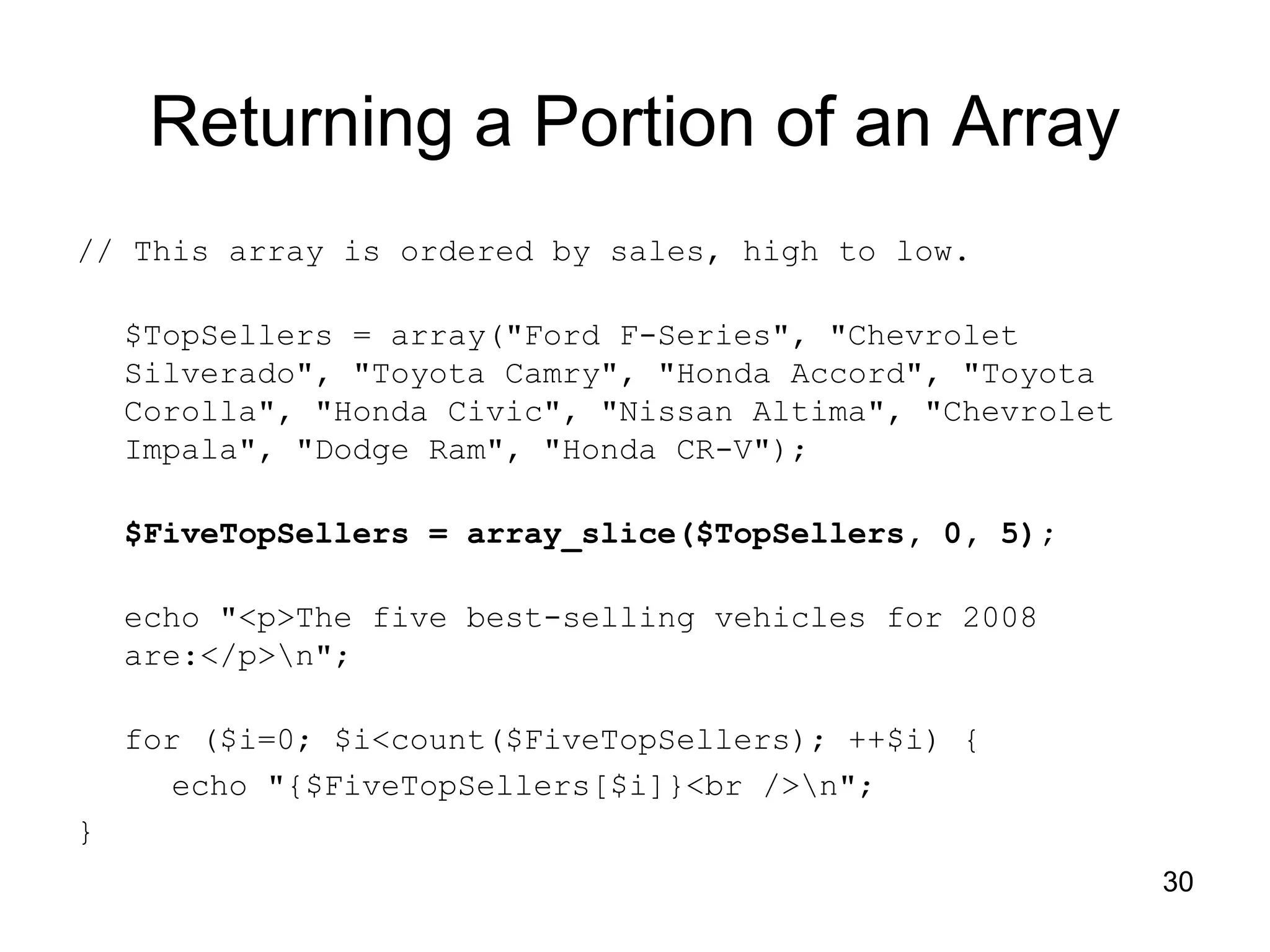 30 Returning a Portion of an Array // This array is ordered by sales, high to low. $TopSellers = array("Ford F-Series", "Chevrolet Silverado", "Toyota Camry", "Honda Accord", "Toyota Corolla", "Honda Civic", "Nissan Altima", "Chevrolet Impala", "Dodge Ram", "Honda CR-V"); $FiveTopSellers = array_slice($TopSellers, 0, 5); echo "<p>The five best-selling vehicles for 2008 are:</p>n"; for ($i=0; $i<count($FiveTopSellers); ++$i) { echo "{$FiveTopSellers[$i]}<br />n"; } 