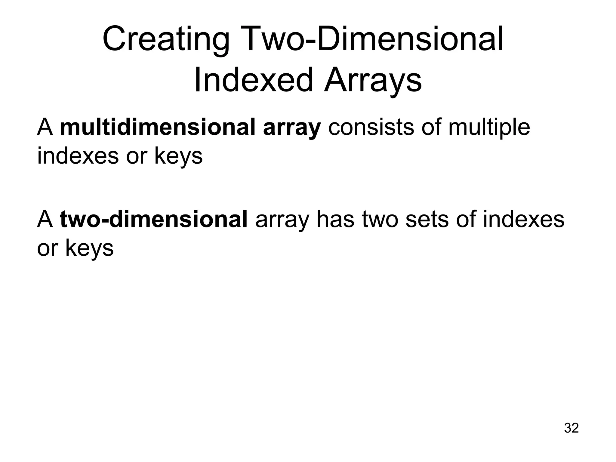 32 Creating Two-Dimensional Indexed Arrays A multidimensional array consists of multiple indexes or keys A two-dimensional array has two sets of indexes or keys 