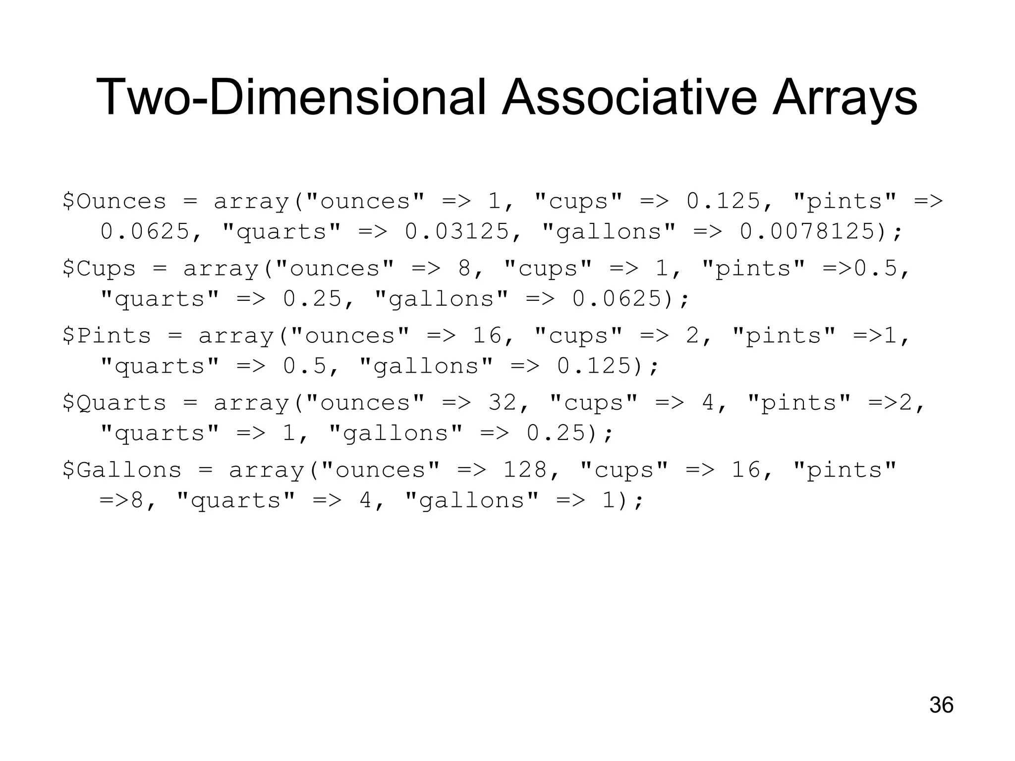 36 Two-Dimensional Associative Arrays $Ounces = array("ounces" => 1, "cups" => 0.125, "pints" => 0.0625, "quarts" => 0.03125, "gallons" => 0.0078125); $Cups = array("ounces" => 8, "cups" => 1, "pints" =>0.5, "quarts" => 0.25, "gallons" => 0.0625); $Pints = array("ounces" => 16, "cups" => 2, "pints" =>1, "quarts" => 0.5, "gallons" => 0.125); $Quarts = array("ounces" => 32, "cups" => 4, "pints" =>2, "quarts" => 1, "gallons" => 0.25); $Gallons = array("ounces" => 128, "cups" => 16, "pints" =>8, "quarts" => 4, "gallons" => 1); 