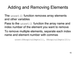 15
Adding and Removing Elements
The unset() function removes array elements
and other variables
Pass to the unset() function the array name and
index number of the element you want to remove
To remove multiple elements, separate each index
name and element number with commas
unset($HospitalDepts[1], $HospitalDepts[2]);
 