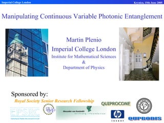 Manipulating Continuous Variable Photonic Entanglement
Martin Plenio
Imperial College London
Institute for Mathematical Sciences
&
Department of Physics
Imperial College London Krynica, 15th June 2005
Sponsored by:
Royal Society Senior Research Fellowship
 