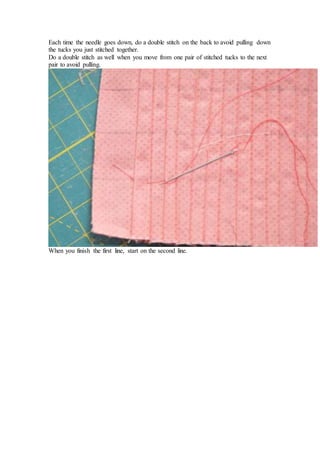 Each time the needle goes down, do a double stitch on the back to avoid pulling down
the tucks you just stitched together.
Do a double stitch as well when you move from one pair of stitched tucks to the next
pair to avoid pulling.
When you finish the first line, start on the second line.
 