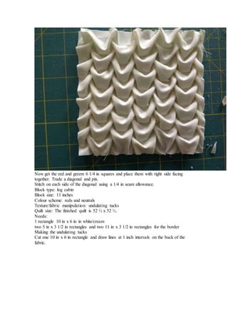 Now get the red and greem 6 1/4 in squares and place them with right side facing
together. Trade a diagonal and pin.
Stitch on each side of the diagonal using a 1/4 in seam allowance.
Block type: log cabin
Block size: 11 inches
Colour scheme: reds and neutrals
Texture/fabric manipulation: undulating tucks
Quilt size: The finished quilt is 52 ½ x 52 ½.
Needs:
1 rectangle 10 in x 6 in in white/cream
two 5 in x 3 1/2 in rectangles and two 11 in x 3 1/2 in rectangles for the border
Making the undulating tucks
Cut one 10 in x 6 in rectangle and draw lines at 1 inch intervals on the back of the
fabric.
 