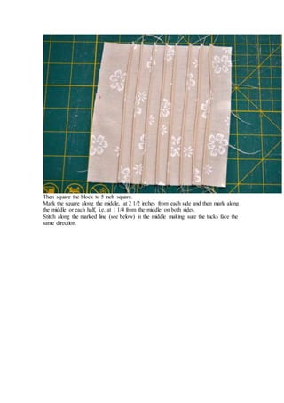 Then square the block to 5 inch square.
Mark the square along the middle, at 2 1/2 inches from each side and then mark along
the middle or each half, i.e. at 1 1/4 from the middle on both sides.
Stitch along the marked line (see below) in the middle making sure the tucks face the
same direction.
 