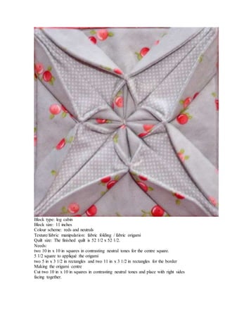 Block type: log cabin
Block size: 11 inches
Colour scheme: reds and neutrals
Texture/fabric manipulation: fabric folding / fabric origami
Quilt size: The finished quilt is 52 1/2 x 52 1/2.
Needs:
two 10 in x 10 in squares in contrasting neutral tones for the centre square.
5 1/2 square to appliqué the origami
two 5 in x 3 1/2 in rectangles and two 11 in x 3 1/2 in rectangles for the border
Making the origami centre
Cut two 10 in x 10 in squares in contrasting neutral tones and place with right sides
facing together.
 